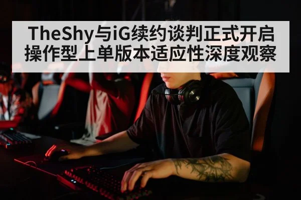 TheShy与iG续约谈判正式开启 操作型上单版本适应性深度观察