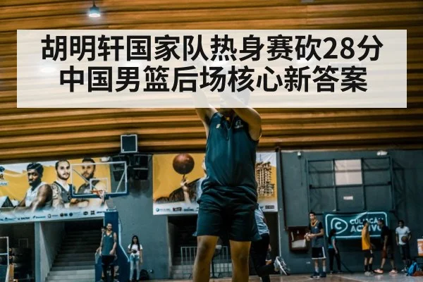 胡明轩国家队热身赛砍28分 中国男篮后场核心新答案